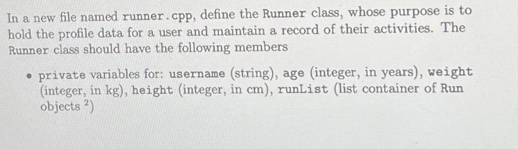 In a new file named runner.cpp, define the Runner class, whose purpose is to
hold the profile data for a user and maintain a record of their activities. The
Runner class should have the following members
• private variables for: username (string), age (integer, in years), weight
(integer, in kg), height (integer, in cm), runList (list container of Run
objects 2)
