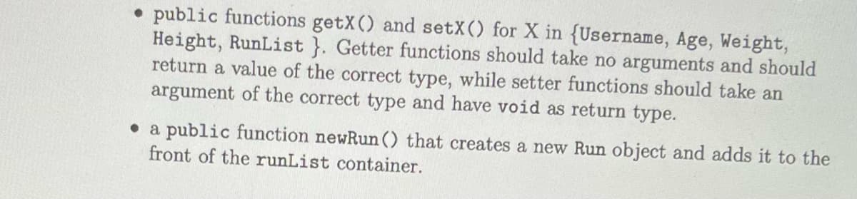 public functions getX() and setX() for X in {Username, Age, Weight,
Height, RunList}. Getter functions should take no arguments and should
return a value of the correct type, while setter functions should take an
argument of the correct type and have void as return type.
a public function newRun() that creates a new Run object and adds it to the
front of the runList container.
