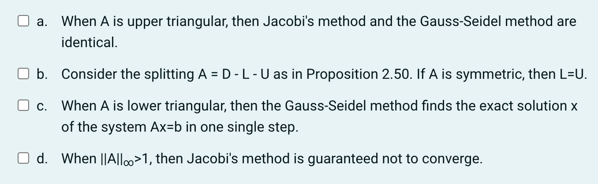 a. When A is upper triangular, then Jacobi's method and the Gauss-Seidel method are
identical.
b.
Consider the splitting A = D-L-U as in Proposition 2.50. If A is symmetric, then L=U.
☐ c. When A is lower triangular, then the Gauss-Seidel method finds the exact solution x
of the system Ax=b in one single step.
d. When ||Allo>1, then Jacobi's method is guaranteed not to converge.