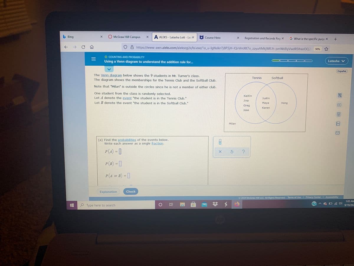 b Bing
McGraw Hill Campus
A ALEKS - Latasha Lott - LeaX
Course Hero
Registration and Records Regi X
G What is the specific purpcX
->
8 https://www-awn.aleks.com/alekscgi/x/Isl.exe/1o_u-IgNslkr7j8P3jH-IQirVmXK7o_zpyaAMkjWKJh-pmWc8lyVwdR5freo0Q2i 90%
O COUNTING AND PROBABILITY
Using a Venn diagram to understand the addition rule for..
Latasha V
Español
The Venn diagram below shows the 9 students in Mr. Turner's class.
The diagram shows the memberships for the Tennis Club and the Softball Club.
Tennis
Softball
Note that "Milan" is outside the circles since he is not a member of either club.
One student from the class is randomly selected.
Let A denote the event "the student is in the Tennis Club."
Kaitlin
Justin
Jina
Let B denote the event "the student is in the Softball Club."
Maya
Hong
Greg
Karen
Jose
Milan
Aa
(a) Find the probabilities of the events below.
Write each answer as a single fraction.
P(4) = 0
A
P(B) = [
P(4 or B) = 1
Explanation.
Check
2021 McGraw Hill LLC. AllRights Reserved. Terms of Use Privacy Center Accessibility
1:03 AM
Type here to search
9/19/202
II
