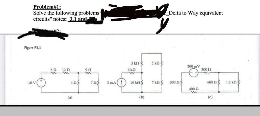 Problem#1:
Solve the following problems
circuits" notes: 3.1 and
Delta to Way equivalent
Figure P3.1
3 kn
5 kn
200 mV
60
12 A
90
4 kn
300 N
403
3 mA
10 kng
7 kn
500 n3
600 n
1.2 kn
10 V
400 n
(a)
(b)
(c)
