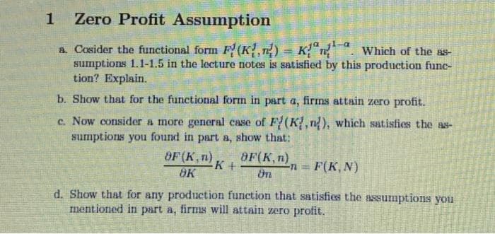 1
Zero Profit Assumption
Which of the as-
a. Cosider the functional form F(K)
sumptions 1.1-1.5 in the lecture notes is satisfied by this production func-
tion? Explain.
b. Show that for the functional form in part a, firms attain zero profit.
c. Now consider a more general case of F(K,n), which satisfies the as-
sumptions you found in part a, show that:
OF (K, n)
8K
=
K+
8F(Kn)
On
n = F(K, N)
d. Show that for any production function that satisfies the assumptions you
mentioned in part a, firms will attain zero profit.
P
Patienten
P
E
MEN E
C
14
PER
ASM
C
M
N
WA
CE
E