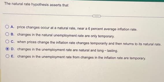 The natural rate hypothesis asserts that
****
A. price changes occur at a natural rate, near a 6 percent average inflation rate.
B. changes in the natural unemployment rate are only temporary.
C. when prices change the inflation rate changes temporarily and then returns to its natural rate.
D. changes in the unemployment rate are natural and long-lasting.
E. changes in the unemployment rate from changes in the inflation rate are temporary.