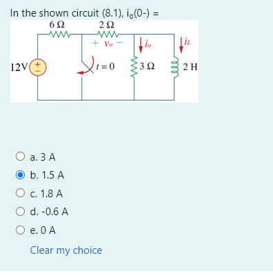 In the shown circuit (8.1), i,(0-) =
2Ω
+ Vo
io
Ti.
12V
Ω
2 H
О а. 3 А
b. 1.5 A
O c. 1.8 A
O d. -0.6 A
О е. ОА
Clear my choice
3.
