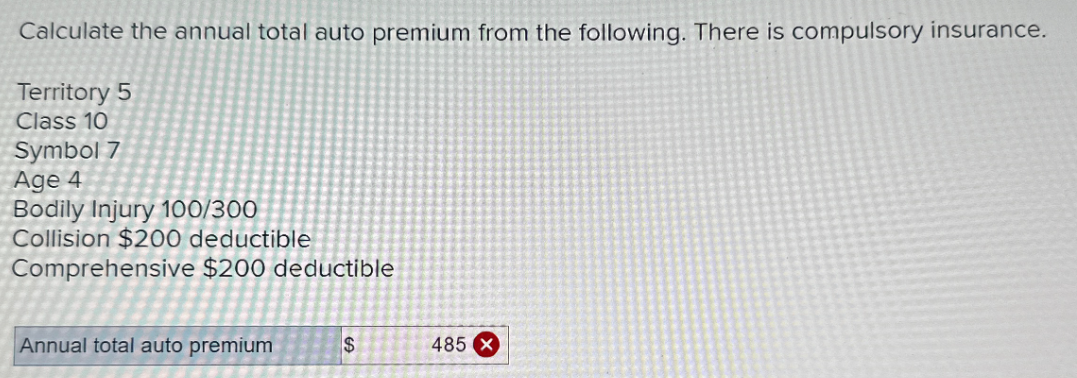 Calculate the annual total auto premium from the following. There is compulsory insurance.
Territory 5
Class 10
Symbol 7
Age 4
Bodily Injury 100/300
Collision $200 deductible
Comprehensive $200 deductible
Annual total auto premium
$
485 X