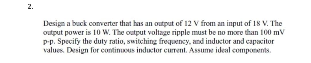 2.
Design a buck converter that has an output of 12 V from an input of 18 V. The
output power is 10 W. The output voltage ripple must be no more than 100 mV
p-p. Specify the duty ratio, switching frequency, and inductor and capacitor
values. Design for continuous inductor current. Assume ideal components.
