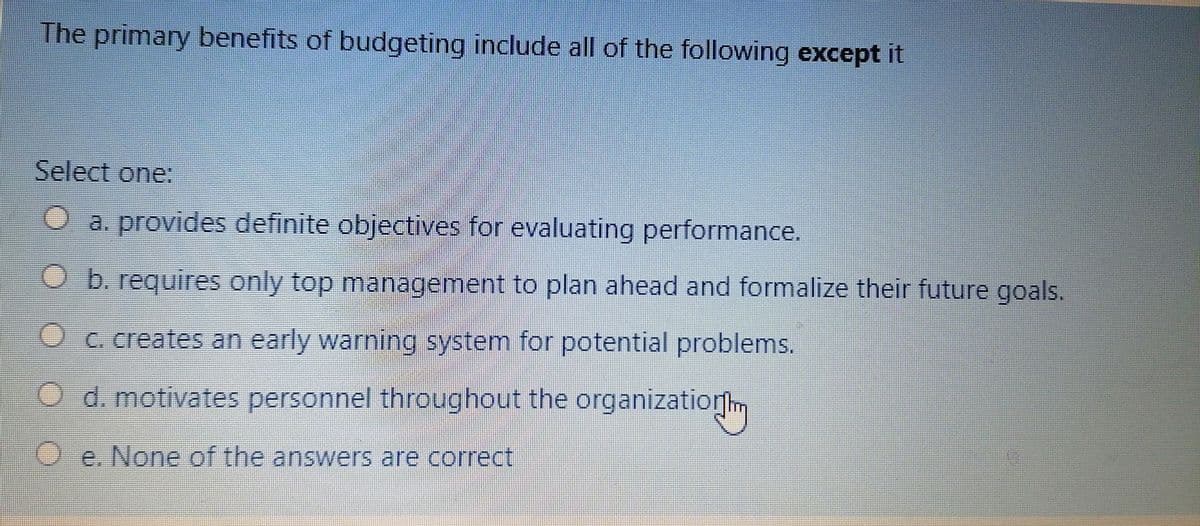 The primary benefits of budgeting include all of the following except it
Select one:
O a. provides definite objectives for evaluating performance.
O b. requires only top management to plan ahead and formalize their future goals.
C. creates an early warning system for potential problems.
O d. motivates personnel throughout the organizatiorm
O e. None of the answers are correct
