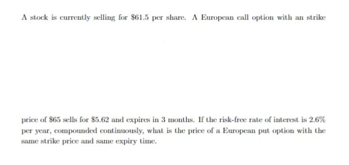 A stock is currently selling for $61.5 per share. A European call option with an strike
price of $65 sells for $5.62 and expires in 3 months. If the risk-free rate of interest is 2.6%
per year, compounded continuously, what is the price of a Europcan put option with the
same strike price and same expiry time.
