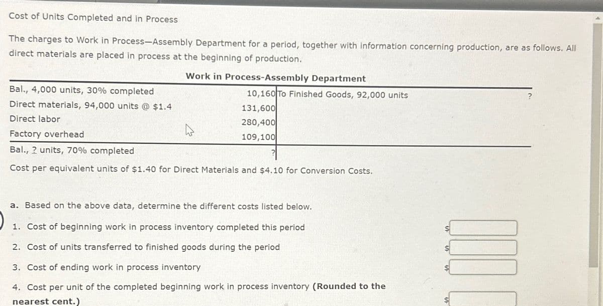 ?
Cost of Units Completed and in Process
The charges to Work in Process-Assembly Department for a period, together with information concerning production, are as follows. All
direct materials are placed in process at the beginning of production.
Bal., 4,000 units, 30% completed
Direct materials, 94,000 units @ $1.4
Direct labor
Factory overhead
Bal., ? units, 70% completed
Work in Process-Assembly Department
10,160 To Finished Goods, 92,000 units
131,600
280,400
109,100
Cost per equivalent units of $1.40 for Direct Materials and $4.10 for Conversion Costs.
a. Based on the above data, determine the different costs listed below.
1. Cost of beginning work in process inventory completed this period
2. Cost of units transferred to finished goods during the period
3. Cost of ending work in process inventory
4. Cost per unit of the completed beginning work in process inventory (Rounded to the
nearest cent.)
0000