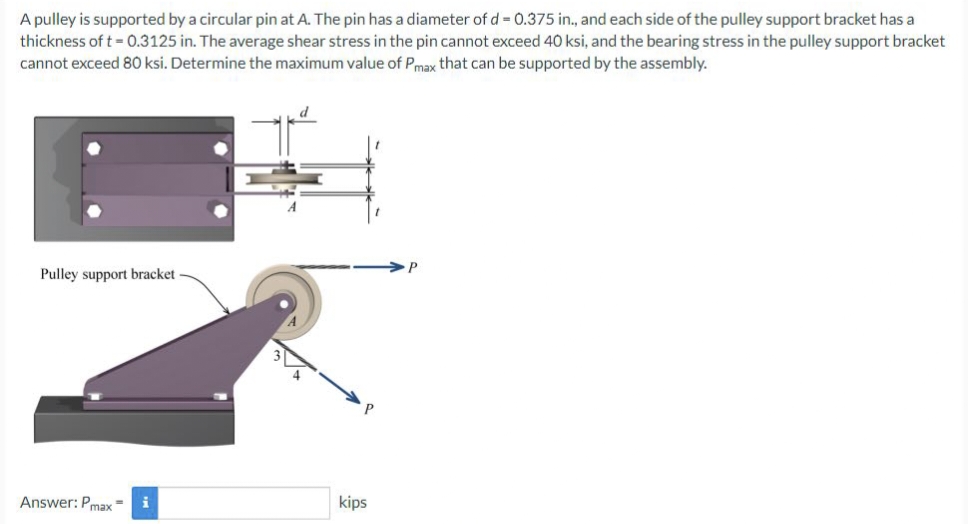 A pulley is supported by a circular pin at A. The pin has a diameter of d = 0.375 in., and each side of the pulley support bracket has a
thickness of t = 0.3125 in. The average shear stress in the pin cannot exceed 40 ksi, and the bearing stress in the pulley support bracket
cannot exceed 80 ksi. Determine the maximum value of Pmax that can be supported by the assembly.
Pulley support bracket
Answer: Pmax
kips