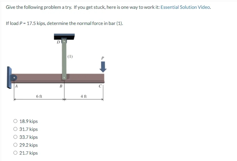 Give the following problem a try. If you get stuck, here is one way to work it: Essential Solution Video.
If load P = 17.5 kips, determine the normal force in bar (1).
A
6 ft
O 18.9 kips
O 31.7 kips
33.7 kips
29.2 kips
O 21.7 kips
D
B
(1)
4 ft