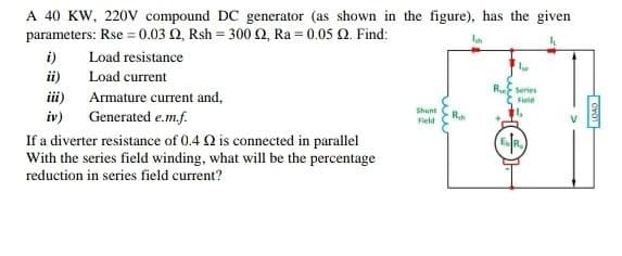 A 40 KW, 220V compound DC generator (as shown in the figure), has the given
parameters: Rse = 0.03 02, Rsh=300 2, Ra= 0.05 2. Find:
Load resistance
Load current
i)
ii)
iii)
iv)
Armature current and,
Generated e.m.f.
If a diverter resistance of 0.4 2 is connected in parallel
With the series field winding, what will be the percentage
reduction in series field current?
Shunt
Field
R₂
lw
R Series
Field
ESTR.
LOAD