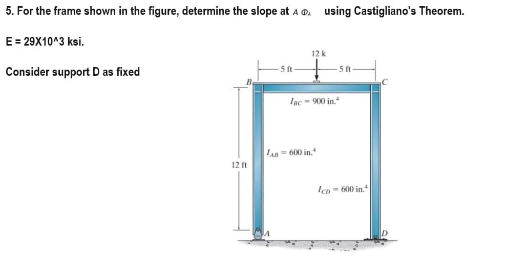 5. For the frame shown in the figure, determine the slope at A DA using Castigliano's Theorem.
E = 29X10^3 ksi.
Consider support D as fixed
12 ft
5 ft
12 k
5 ft
IBC= 900 in.4
LAB= 600 in.4
ICD=600 in.4