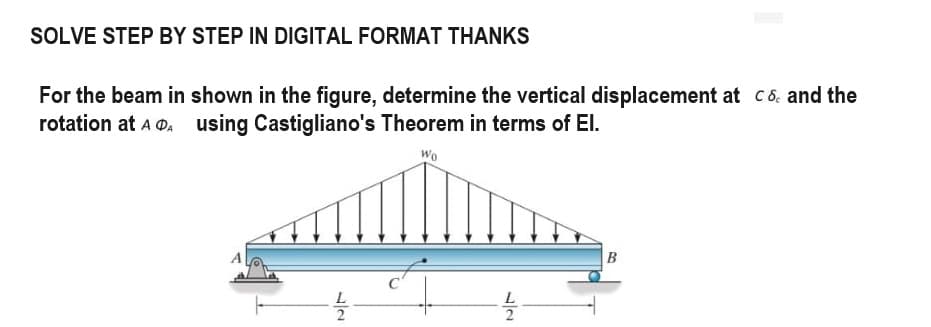 SOLVE STEP BY STEP IN DIGITAL FORMAT THANKS
For the beam in shown in the figure, determine the vertical displacement at cand the
rotation at AA using Castigliano's Theorem in terms of El.
Wo
B