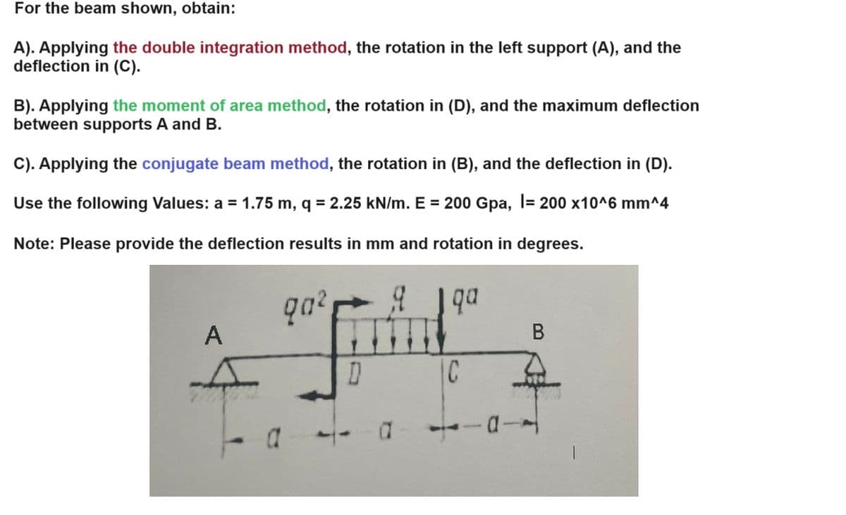 For the beam shown, obtain:
A). Applying the double integration method, the rotation in the left support (A), and the
deflection in (C).
B). Applying the moment of area method, the rotation in (D), and the maximum deflection
between supports A and B.
C). Applying the conjugate beam method, the rotation in (B), and the deflection in (D).
Use the following Values: a = 1.75 m, q = 2.25 kN/m. E = 200 Gpa, |= 200 x10^6 mm^4
Note: Please provide the deflection results in mm and rotation in degrees.
90²
qa
A
B
D
C
а