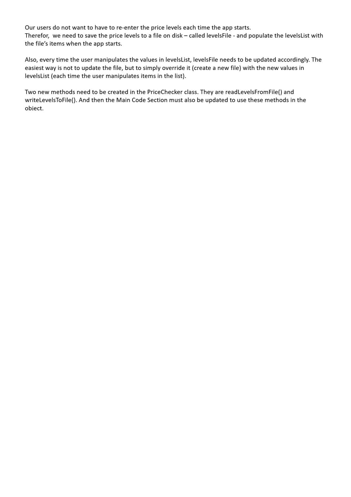 Our users do not want to have to re-enter the price levels each time the app starts.
Therefor, we need to save the price levels to a file on disk – called levelsFile - and populate the levelsList with
the file's items when the app starts.
Also, every time the user manipulates the values in levelsList, levelsFile needs to be updated accordingly. The
easiest way is not to update the file, but to simply override it (create a new file) with the new values in
levelsList (each time the user manipulates items in the list).
Two new methods need to be created in the PriceChecker class. They are readLevelsFromFile() and
writelevelsToFile(). And then the Main Code Section must also be updated to use these methods in the
obiect.
