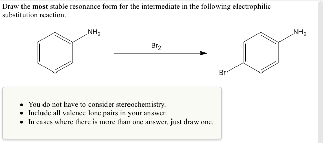 Draw the most stable resonance form for the intermediate in the following electrophilic
substitution reaction.
_NH2
NH2
Br2
Br
• You do not have to consider stereochemistry.
• Include all valence lone pairs in your answer.
• In cases where there is more than one answer, just draw one.
