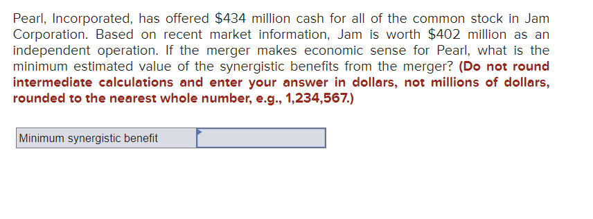 Pearl, Incorporated, has offered $434 million cash for all of the common stock in Jam
Corporation. Based on recent market information, Jam is worth $402 million as an
independent operation. If the merger makes economic sense for Pearl, what is the
minimum estimated value of the synergistic benefits from the merger? (Do not round
intermediate calculations and enter your answer in dollars, not millions of dollars,
rounded to the nearest whole number, e.g., 1,234,567.)
Minimum synergistic benefit