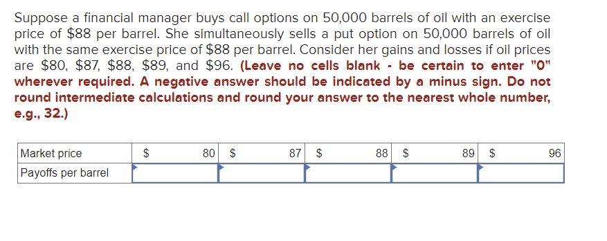 Suppose a financial manager buys call options on 50,000 barrels of oil with an exercise
price of $88 per barrel. She simultaneously sells a put option on 50,000 barrels of oil
with the same exercise price of $88 per barrel. Consider her gains and losses if oil prices
are $80, $87, $88, $89, and $96. (Leave no cells blank - be certain to enter "0"
wherever required. A negative answer should be indicated by a minus sign. Do not
round intermediate calculations and round your answer to the nearest whole number,
e.g., 32.)
Market price
Payoffs per barrel
$
80 $
87 $
88 $
89 $
96