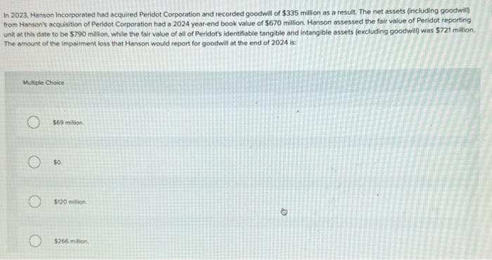 In 2023, Hanson Incorporated had acquired Peridot Corporation and recorded goodwill of $335 million as a result. The net assets (including goodwill)
from Hanson's acquisition of Peridot Corporation had a 2024 year-end book value of $670 million. Hanson assessed the fair value of Peridot reporting
unit at this date to be $790 million, while the fair value of all of Peridot's identifiable tangible and intangible assets (excluding goodwill) was $721 million.
The amount of the impairment loss that Hanson would report for goodwill at the end of 2024 is:
Multiple Choice
$69 million.
$0.
$120 million,
$266 million.
