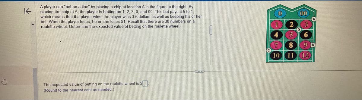 K
A player can "bet on a line" by placing a chip at location A in the figure to the right. By
placing the chip at A, the player is betting on 1, 2, 3, 0, and 00. This bet pays 3.5 to 1,
which means that if a player wins, the player wins 3.5 dollars as well as keeping his or her
bet. When the player loses, he or she loses $1. Recall that there are 38 numbers on a
roulette wheel. Determine the expected value of betting on the roulette wheel.
The expected value of betting on the roulette wheel is S
(Round to the nearest cent as needed.)
CREED
D
1
4
2
00
D
6
8
10 11 12
B