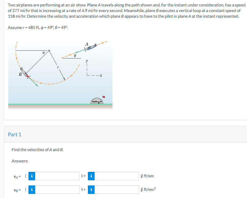 Two airplanes are performing at an air show. Plane A travels along the path shown and, for the instant under consideration, has a speed
of 277 mi/hr that is increasing at a rate of 4.9 mi/hr every second. Meanwhile, plane B executes a vertical loop at a constant speed of
158 mi/hr. Determine the velocity and acceleration which plane B appears to have to the pilot in plane A at the instant represented.
Assume r= 485 ft, p = 49°, 0 = 49°.
B
-x
Part 1
Find the velocities of A and B.
Answers:
VA =
i+
i
j) ft/sec
VB =
(i
i+
i
j) ft/sec2
