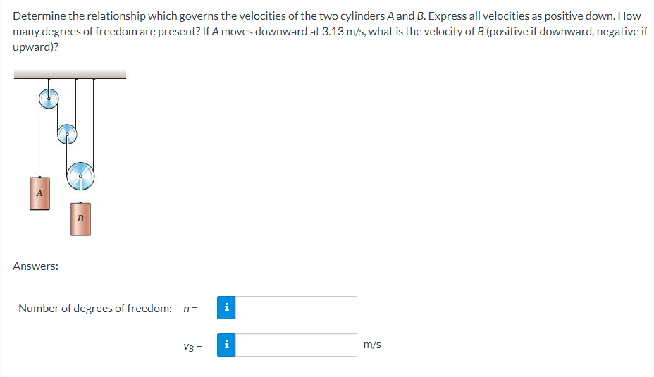 Determine the relationship which governs the velocities of the two cylinders A and B. Express all velocities as positive down. How
many degrees of freedom are present? If A moves downward at 3.13 m/s, what is the velocity of B (positive if downward, negative if
upward)?
A
B.
Answers:
Number of degrees of freedom: n=
i
VB =
i
m/s

