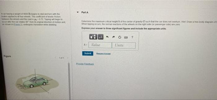 • Part A
A car having a wougra of 4000 Ib begins to skod and turm with the
trukes applud to a tour wheels The coefficient of kinatic triction
behien the wheels and the road is O72 Tpping wit begin to
occur ater the car rotales 0 fom ts onginal dinecion of motion and
n shown in rpe. undergoes transtatn while skadding
Determine the maomum critcal haight h ot the center of gravity G such that the car does not overtum nt Draw a bee-body dagram of
When tpping occurs the normal reactions of the whoots on the rght side (or passenger side) are zero
Express your answer to three significant figures and inciude the appropriate units.
Value
Units
Submit
ReguestAnswer
Figure
Erovide Feestack
