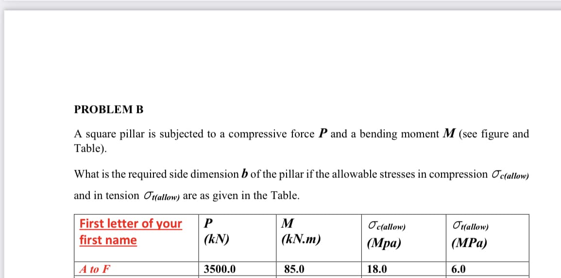 PROBLEM B
A square pillar is subjected to a compressive force P and a bending moment M (see figure and
Table).
What is the required side dimension b of the pillar if the allowable stresses in compression Ocçallow)
and in tension Ottallow) are as given in the Table.
First letter of your
P
M
Oc(allow)
Or(allow)
first name
(kN)
(kN.m)
(Мра)
(MPа)
A to F
3500.0
85.0
18.0
6.0
