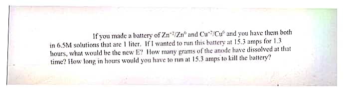 If you made a battery of Zn/Zn" and Cu/Cu and you have them both
in 6.5M solutions that are 1 liter. If I wanted to run this battery at 15.3 amps for 1.3
hours, what would be the new E? How many grams of the anode have dissolved at that
time? How long in hours would you have to run at 15.3 amps to kill the battery?