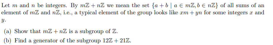 Let m and n be integers. By mZ+nZ we mean the set {a + b a € mZ,b ≤ nZ} of all sums of an
element of mZ and nZ, i.e., a typical element of the group looks like xm + yn for some integers x and
y.
(a) Show that mZ+nZ is a subgroup of Z.
(b) Find a generator of the subgroup 12Z +21Z.