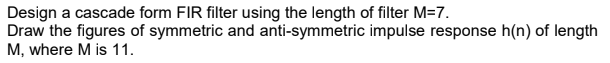 Design a cascade form FIR filter using the length of filter M=7.
Draw the figures of symmetric and anti-symmetric impulse response h(n) of length
M, where M is 11.
