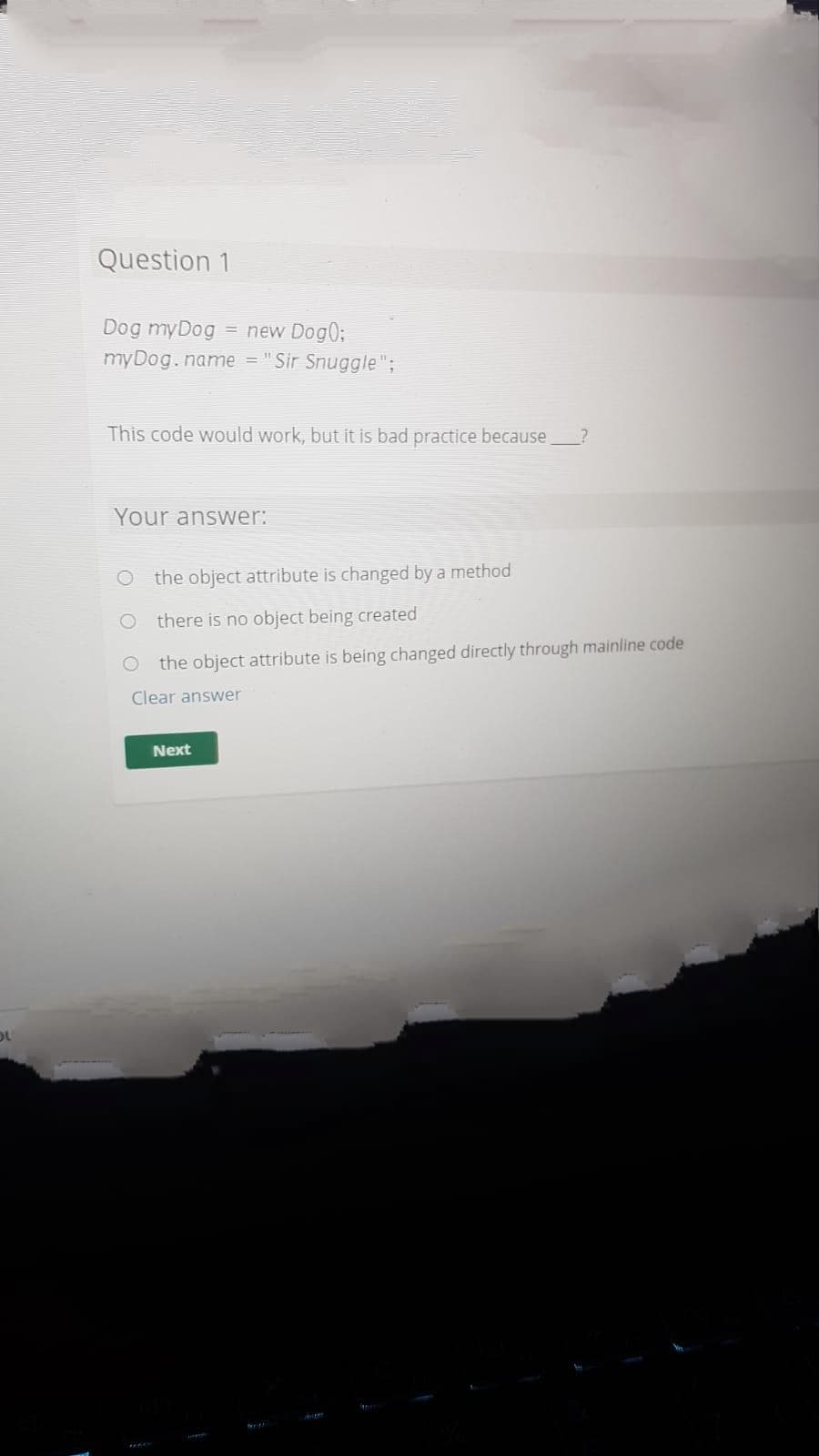 Question 1
Dog myDog
= new Dog0;
myDog.name = "Sir Snuggle ";
This code would work, but it is bad practice because
Your answer:
the object attribute is changed by a method
there is no object being created
the object attribute is being changed directly through mainline code
Clear answer
Next
