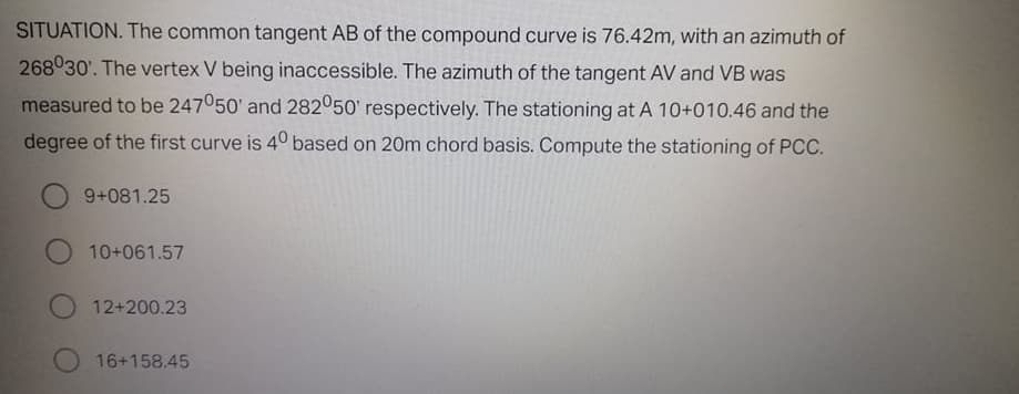 SITUATION. The common tangent AB of the compound curve is 76.42m, with an azimuth of
268030'. The vertex V being inaccessible. The azimuth of the tangent AV and VB was
measured to be 247050' and 282050' respectively. The stationing at A 10+010.46 and the
degree of the first curve is 40 based on 20m chord basis. Compute the stationing of PCC.
9+081.25
O 10+061.57
12+200.23
16+158.45
