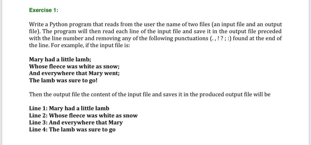 Exercise 1:
Write a Python program that reads from the user the name of two files (an input file and an output
file). The program will then read each line of the input file and save it in the output file preceded
with the line number and removing any of the following punctuations (., !? ; :) found at the end of
the line. For example, if the input file is:
Mary had a little lamb;
Whose fleece was white as snow;
And everywhere that Mary went;
The lamb was sure to go!
Then the output file the content of the input file and saves it in the produced output file will be
Line 1: Mary had a little lamb
Line 2: Whose fleece was white as snow
Line 3: And everywhere that Mary
Line 4: The lamb was sure to go
