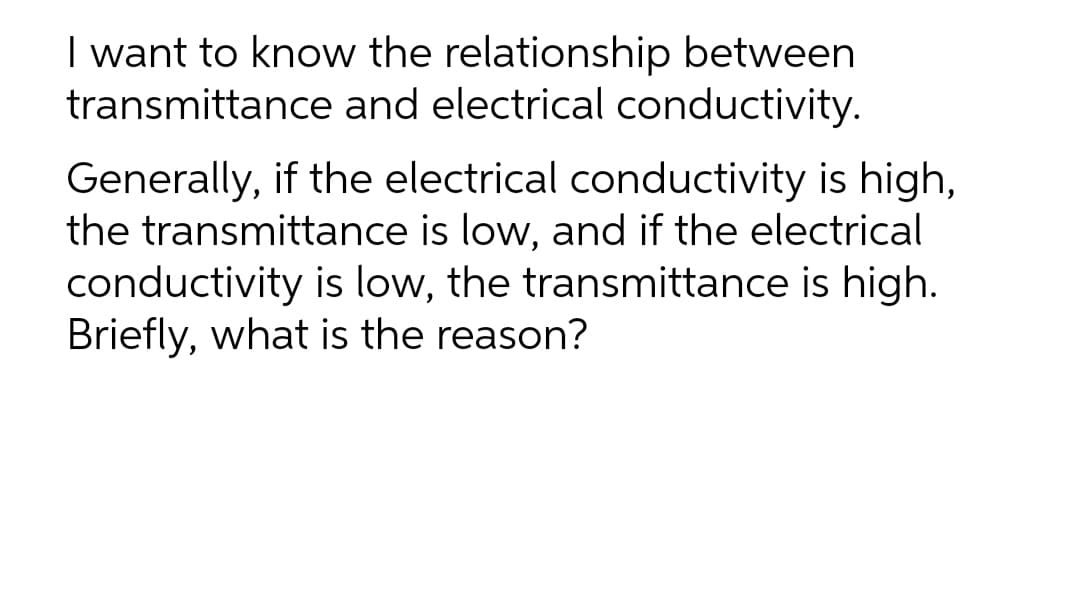 I want to know the relationship between
transmittance and electrical conductivity.
Generally, if the electrical conductivity is high,
the transmittance is low, and if the electrical
conductivity is low, the transmittance is high.
Briefly, what is the reason?
