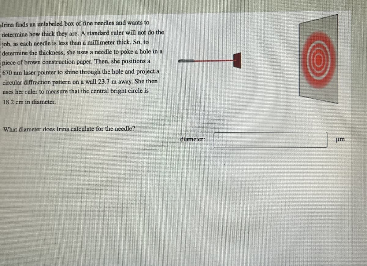 Irina finds an unlabeled box of fine needles and wants to
determine how thick they are. A standard ruler will not do the
job, as each needle is less than a millimeter thick. So, to
determine the thickness, she uses a needle to poke a hole in a
piece of brown construction paper. Then, she positions a
670 nm laser pointer to shine through the hole and project a
circular diffraction pattern on a wall 23.7 m away. She then
uses her ruler to measure that the central bright circle is
18.2 cm in diameter.
What diameter does Irina calculate for the needle?
diameter:
μm