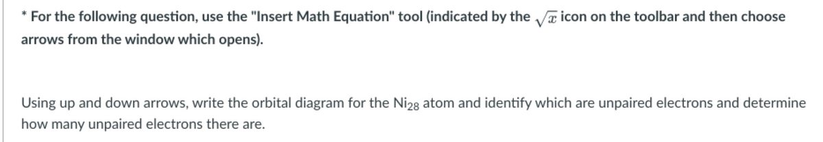 * For the following question, use the "Insert Math Equation" tool (indicated by the √ icon on the toolbar and then choose
arrows from the window which opens).
Using up and down arrows, write the orbital diagram for the Ni28 atom and identify which are unpaired electrons and determine
how many unpaired electrons there are.