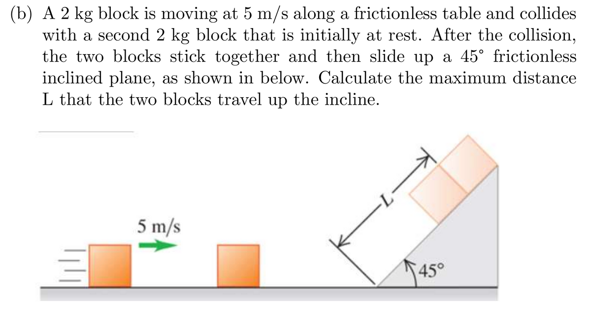 (b) A 2 kg block is moving at 5 m/s along a frictionless table and collides
with a second 2 kg block that is initially at rest. After the collision,
the two blocks stick together and then slide up a 45° frictionless
inclined plane, as shown in below. Calculate the maximum distance
L that the two blocks travel up the incline.
5 m/s
M
45°