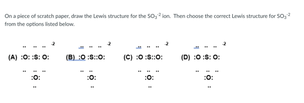 On a piece of scratch paper, draw the Lewis structure for the SO32 ion. Then choose the correct Lewis structure for SO3-²
from the options listed below.
(A) :O: :S: 0:
:O:
..
(B) :O :S::O:
:O:
-2
(C) :O:S::O:
:O:
(D) :O :S: 0:
:O: