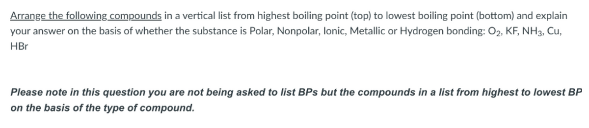 Arrange the following compounds in a vertical list from highest boiling point (top) to lowest boiling point (bottom) and explain
your answer on the basis of whether the substance is Polar, Nonpolar, lonic, Metallic or Hydrogen bonding: O2, KF, NH3, Cu,
HBr
Please note in this question you are not being asked to list BPs but the compounds in a list from highest to lowest BP
on the basis of the type of compound.