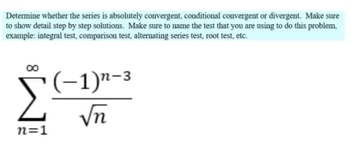 Determine whether the series is absolutely convergent, conditional convergent or divergent. Make sure
to show detail step by step solutions. Make sure to name the test that you are using to do this problem,
example: integral test, comparison test, alternating series test, root test, etc.
n=1
(−1)n-³
√n