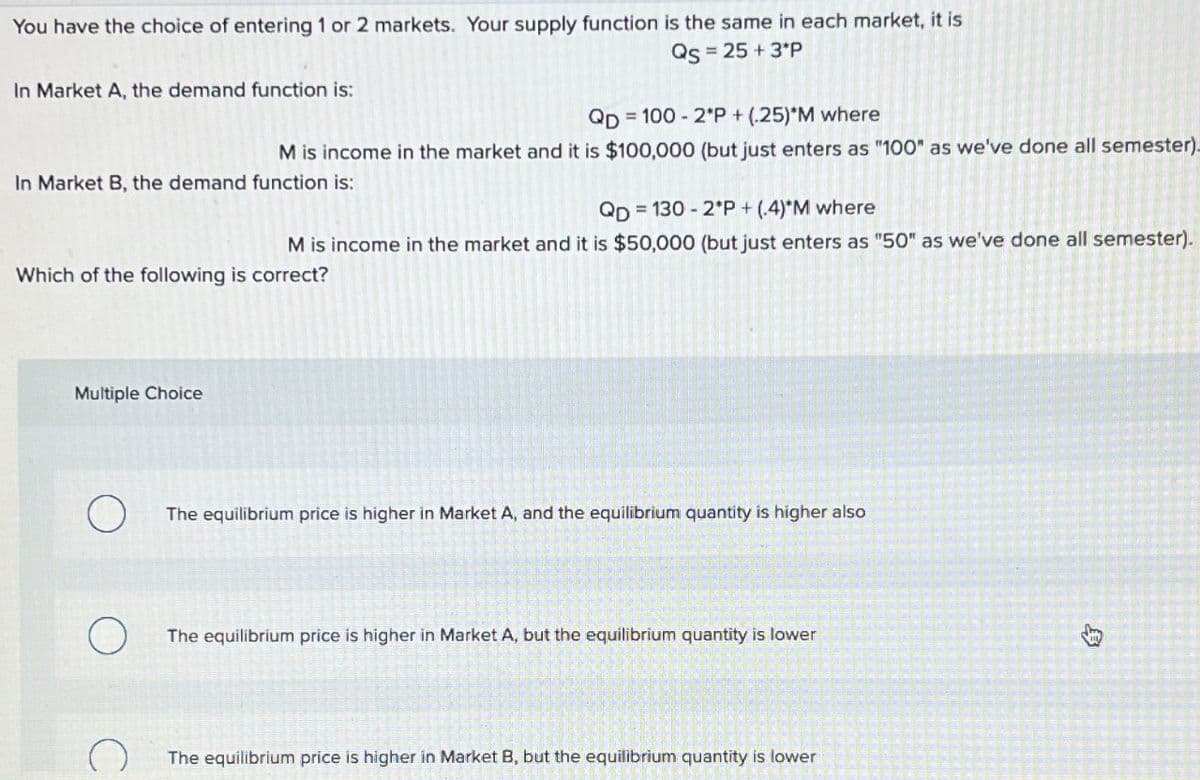 You have the choice of entering 1 or 2 markets. Your supply function is the same in each market, it is
Qs = 25 +3*P
In Market A, the demand function is:
QD= = 100 - 2*P+(25)*M where
M is income in the market and it is $100,000 (but just enters as "100" as we've done all semester).
In Market B, the demand function is:
QD=130-2*P + (.4)*M where
M is income in the market and it is $50,000 (but just enters as "50" as we've done all semester).
Which of the following is correct?
Multiple Choice
The equilibrium price is higher in Market A, and the equilibrium quantity is higher also
The equilibrium price is higher in Market A, but the equilibrium quantity is lower
The equilibrium price is higher in Market B, but the equilibrium quantity is lower
B