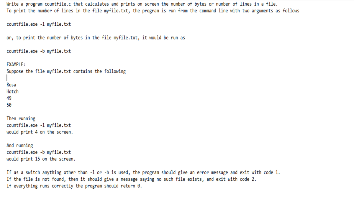 Write a program countfile.c that calculates and prints on screen the number of bytes or number of lines in a file.
To print the number of lines in the file myfile.txt, the program is run from the command line with two arguments as follows
countfile.exe -1 myfile.txt
or, to print the number of bytes in the file myfile.txt, it would be run as
countfile.exe -b myfile.txt
EXAMPLE:
Suppose the file myfile.txt contains the following
Rosa
Hotch
49
50
Then running
countfile.exe -1 myfile.txt
would print 4 on the screen.
And running
countfile.exe -b myfile.txt
would print 15 on the screen.
If as a switch anything other than -1 or -b is used, the program should give an error message and exit with code 1.
If the file is not found, then it should give a message saying no such file exists, and exit with code 2.
If everything runs correctly the program should return 0.
