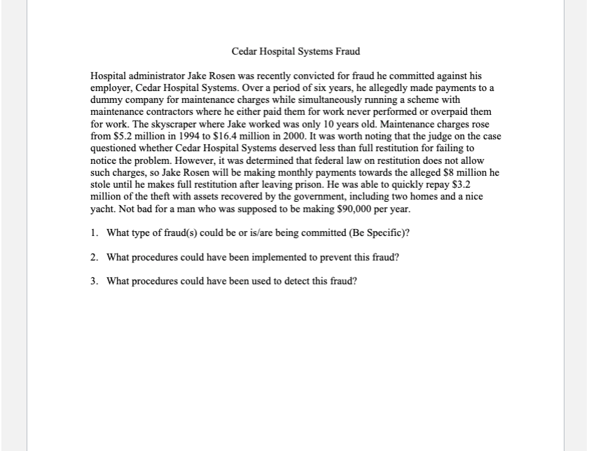 Cedar Hospital Systems Fraud
Hospital administrator Jake Rosen was recently convicted for fraud he committed against his
employer, Cedar Hospital Systems. Over a period of six years, he allegedly made payments to a
dummy company for maintenance charges while simultaneously running a scheme with
maintenance contractors where he either paid them for work never performed or overpaid them
for work. The skyscraper where Jake worked was only 10 years old. Maintenance charges rose
from $5.2 million in 1994 to $16.4 million in 2000. It was worth noting that the judge on the case
questioned whether Cedar Hospital Systems deserved less than full restitution for failing to
notice the problem. However, it was determined that federal law on restitution does not allow
such charges, so Jake Rosen will be making monthly payments towards the alleged $8 million he
stole until he makes full restitution after leaving prison. He was able to quickly repay $3.2
million of the theft with assets recovered by the government, including two homes and a nice
yacht. Not bad for a man who was supposed to be making $90,000 per year.
1. What type of fraud(s) could be or is/are being committed (Be Specific)?
2. What procedures could have been implemented to prevent this fraud?
3. What procedures could have been used to detect this fraud?
