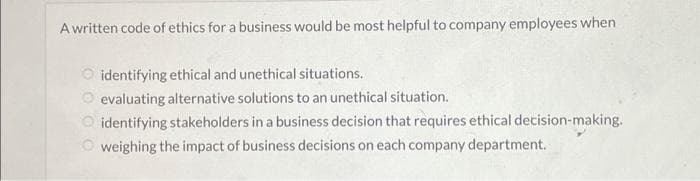 A written code of ethics for a business would be most helpful to company employees when
identifying ethical and unethical situations.
evaluating alternative solutions to an unethical situation.
identifying stakeholders in a business decision that requires ethical decision-making.
O weighing the impact of business decisions on each company department.