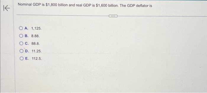 K
Nominal GDP is $1,800 billion and real GDP is $1,600 billion. The GDP deflator is
OA. 1,125.
OB. 8.88.
OC. 88.8.
OD. 11.25.
OE. 112.5.