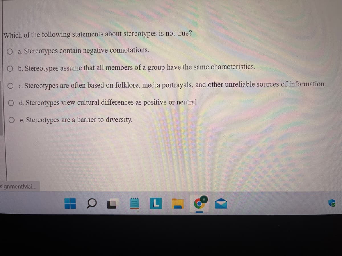 Which of the following statements about stereotypes is not true?
O a. Stereotypes contain negative connotations.
O b. Stereotypes assume that all members of a group have the same characteristics.
c. Stereotypes are often based on folklore, media portrayals, and other unreliable sources of information.
O d. Stereotypes view cultural differences as positive or neutral.
Oe. Stereotypes are a barrier to diversity.
O
signmentMai...
||