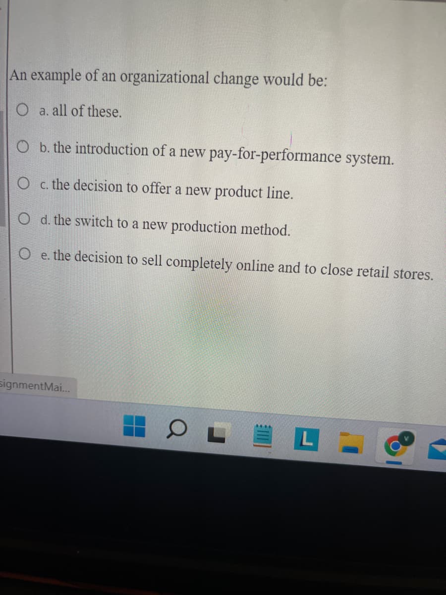 An example of an organizational change would be:
O a. all of these.
O b. the introduction of a new pay-for-performance system.
O c. the decision to offer a new product line.
O d. the switch to a new production method.
O e. the decision to
signmentMai...
sell completely online and to close retail stores.
▬
▬
O