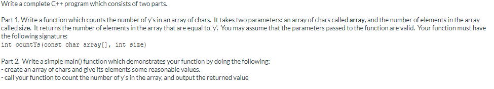 Write a complete C++ program which consists of two parts.
Part 1. Write a function which counts the number of y's in an array of chars. It takes two parameters: an array of chars called array, and the number of elements in the array
called size. It returns the number of elements in the array that are equal to 'y. You may assume that the parameters passed to the function are valid. Your function must have
the following signature:
int countYs (const char array[], int size)
Part 2. Write a simple main() function which demonstrates your function by doing the following:
- create an array of chars and give its elements some reasonable values.
- call your function to count the number of y's in the array, and output the returned value
